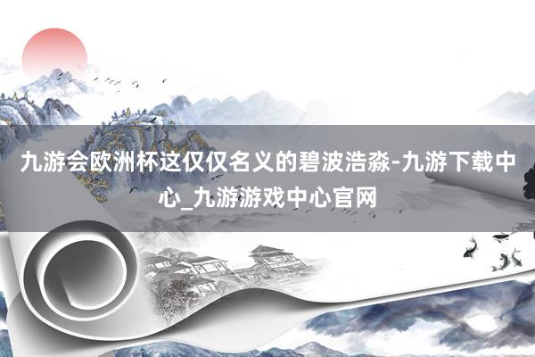 九游会欧洲杯这仅仅名义的碧波浩淼-九游下载中心_九游游戏中心官网