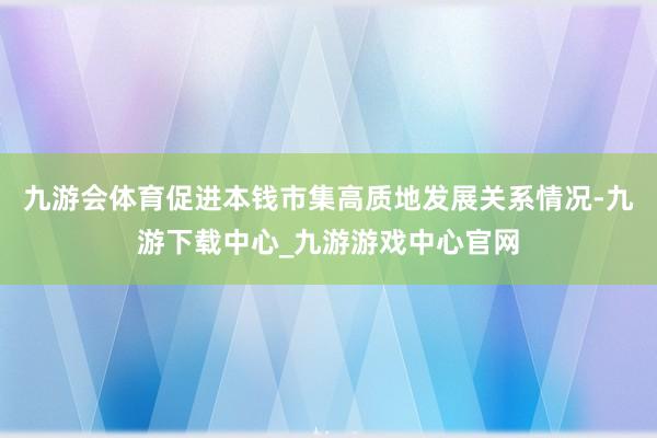 九游会体育促进本钱市集高质地发展关系情况-九游下载中心_九游游戏中心官网