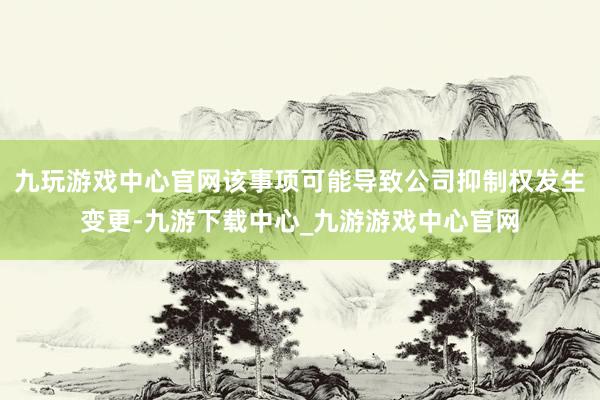 九玩游戏中心官网该事项可能导致公司抑制权发生变更-九游下载中心_九游游戏中心官网