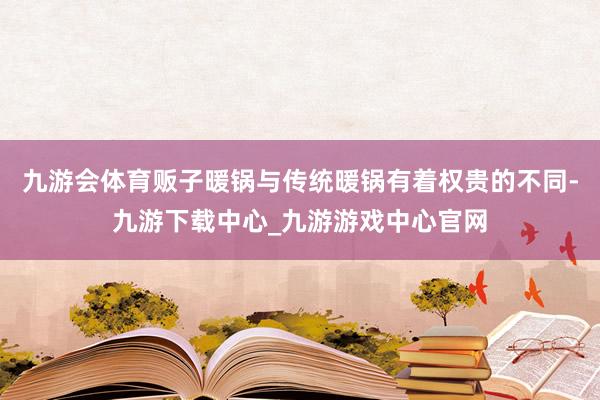 九游会体育贩子暖锅与传统暖锅有着权贵的不同-九游下载中心_九游游戏中心官网