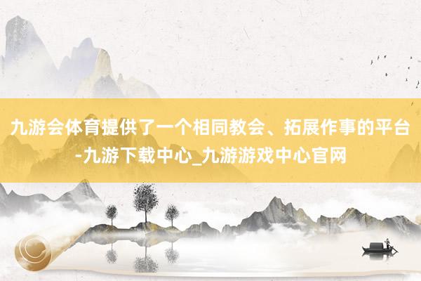 九游会体育提供了一个相同教会、拓展作事的平台-九游下载中心_九游游戏中心官网