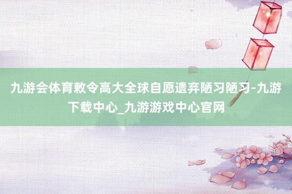 九游会体育敕令高大全球自愿遗弃陋习陋习-九游下载中心_九游游戏中心官网