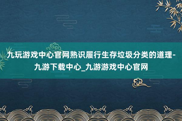 九玩游戏中心官网熟识履行生存垃圾分类的道理-九游下载中心_九游游戏中心官网