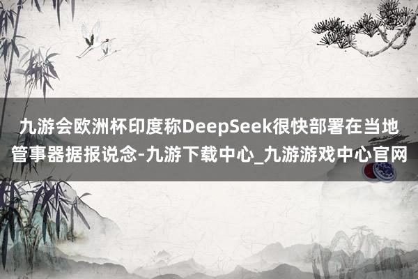 九游会欧洲杯印度称DeepSeek很快部署在当地管事器据报说念-九游下载中心_九游游戏中心官网