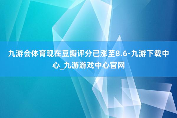 九游会体育现在豆瓣评分已涨至8.6-九游下载中心_九游游戏中心官网