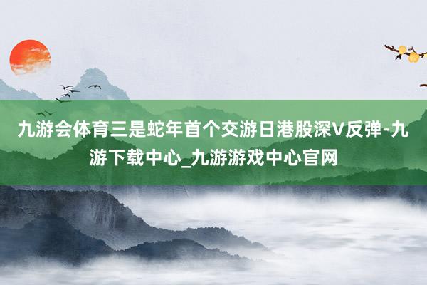 九游会体育三是蛇年首个交游日港股深V反弹-九游下载中心_九游游戏中心官网