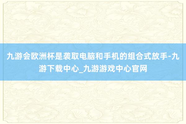 九游会欧洲杯是袭取电脑和手机的组合式放手-九游下载中心_九游游戏中心官网