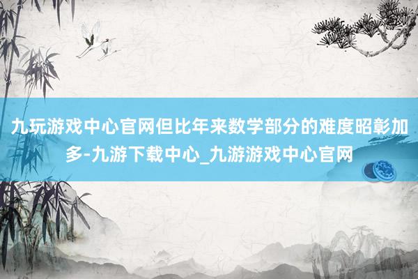 九玩游戏中心官网但比年来数学部分的难度昭彰加多-九游下载中心_九游游戏中心官网