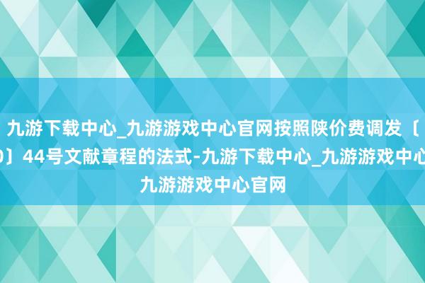 九游下载中心_九游游戏中心官网按照陕价费调发〔2000〕44号文献章程的法式-九游下载中心_九游游戏中心官网