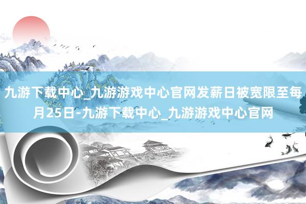 九游下载中心_九游游戏中心官网发薪日被宽限至每月25日-九游下载中心_九游游戏中心官网