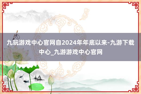 九玩游戏中心官网自2024年年底以来-九游下载中心_九游游戏中心官网