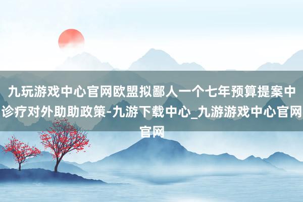 九玩游戏中心官网欧盟拟鄙人一个七年预算提案中诊疗对外助助政策-九游下载中心_九游游戏中心官网