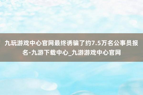 九玩游戏中心官网最终诱骗了约7.5万名公事员报名-九游下载中心_九游游戏中心官网