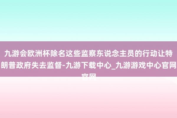 九游会欧洲杯除名这些监察东说念主员的行动让特朗普政府失去监督-九游下载中心_九游游戏中心官网