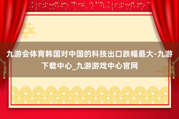 九游会体育韩国对中国的科技出口跌幅最大-九游下载中心_九游游戏中心官网