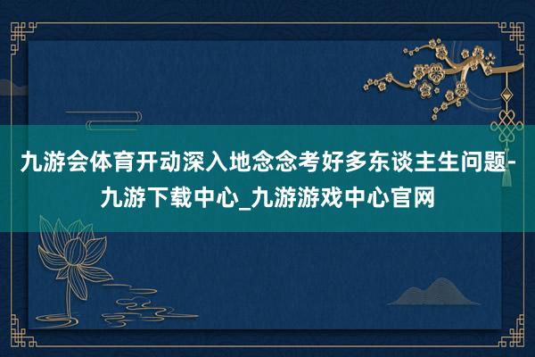 九游会体育开动深入地念念考好多东谈主生问题-九游下载中心_九游游戏中心官网