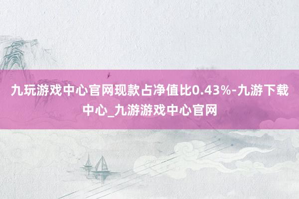 九玩游戏中心官网现款占净值比0.43%-九游下载中心_九游游戏中心官网