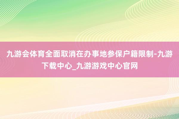 九游会体育全面取消在办事地参保户籍限制-九游下载中心_九游游戏中心官网