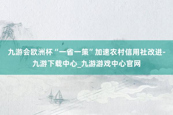 九游会欧洲杯“一省一策”加速农村信用社改进-九游下载中心_九游游戏中心官网