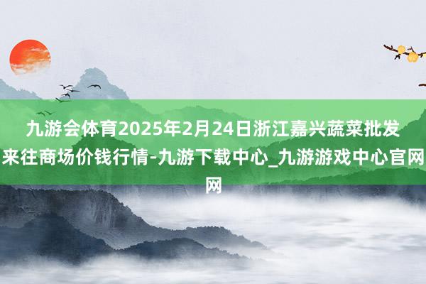 九游会体育2025年2月24日浙江嘉兴蔬菜批发来往商场价钱行情-九游下载中心_九游游戏中心官网