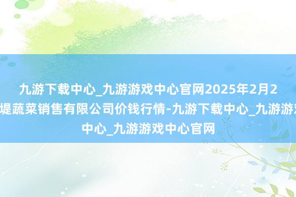 九游下载中心_九游游戏中心官网2025年2月24日济南曲堤蔬菜销售有限公司价钱行情-九游下载中心_九游游戏中心官网