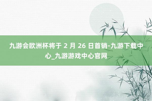 九游会欧洲杯将于 2 月 26 日首销-九游下载中心_九游游戏中心官网