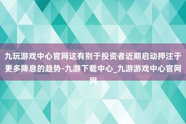 九玩游戏中心官网这有别于投资者近期启动押注于更多降息的趋势-九游下载中心_九游游戏中心官网