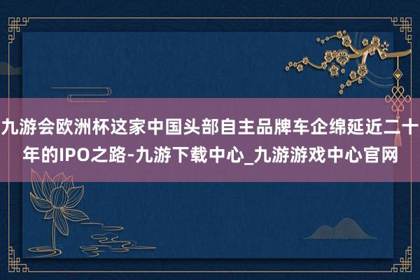 九游会欧洲杯这家中国头部自主品牌车企绵延近二十年的IPO之路-九游下载中心_九游游戏中心官网