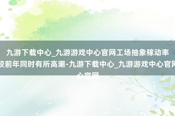 九游下载中心_九游游戏中心官网工场抽象稼动率较前年同时有所高潮-九游下载中心_九游游戏中心官网