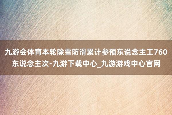 九游会体育本轮除雪防滑累计参预东说念主工760东说念主次-九游下载中心_九游游戏中心官网