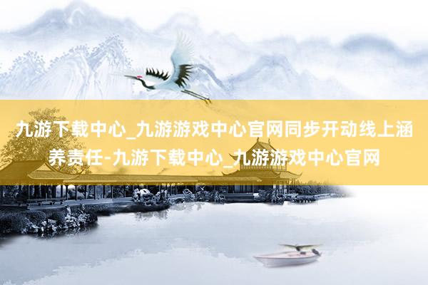 九游下载中心_九游游戏中心官网同步开动线上涵养责任-九游下载中心_九游游戏中心官网