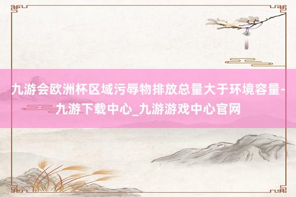 九游会欧洲杯区域污辱物排放总量大于环境容量-九游下载中心_九游游戏中心官网