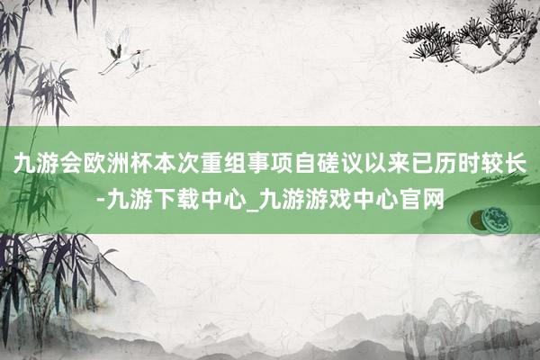 九游会欧洲杯本次重组事项自磋议以来已历时较长-九游下载中心_九游游戏中心官网