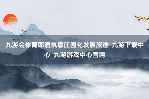 九游会体育郎酒执意庄园化发展旅途-九游下载中心_九游游戏中心官网