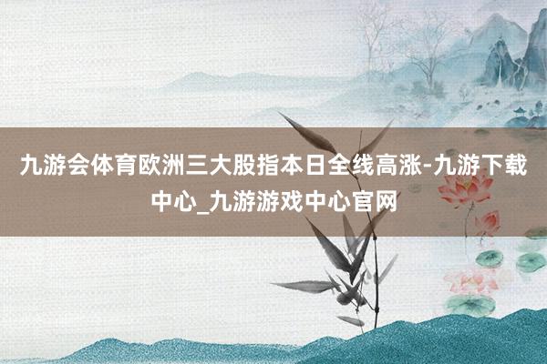 九游会体育欧洲三大股指本日全线高涨-九游下载中心_九游游戏中心官网