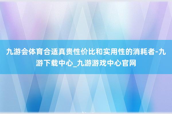 九游会体育合适真贵性价比和实用性的消耗者-九游下载中心_九游游戏中心官网