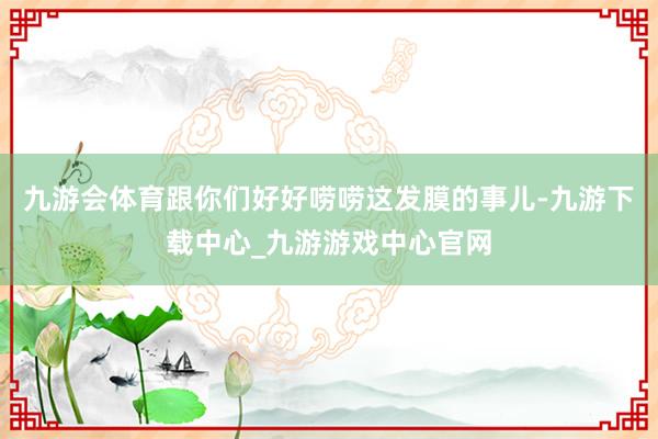 九游会体育跟你们好好唠唠这发膜的事儿-九游下载中心_九游游戏中心官网