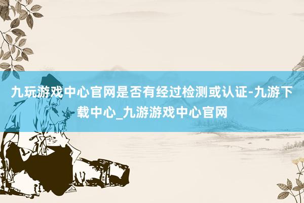 九玩游戏中心官网是否有经过检测或认证-九游下载中心_九游游戏中心官网