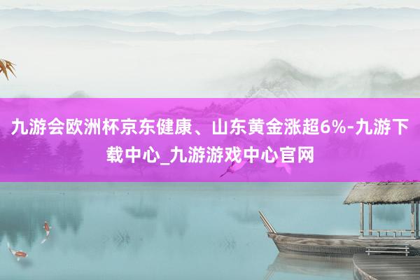 九游会欧洲杯京东健康、山东黄金涨超6%-九游下载中心_九游游戏中心官网