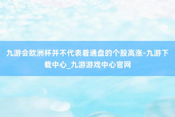 九游会欧洲杯并不代表着通盘的个股高涨-九游下载中心_九游游戏中心官网