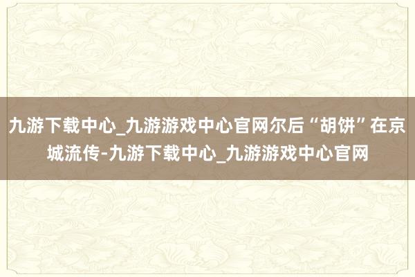 九游下载中心_九游游戏中心官网尔后“胡饼”在京城流传-九游下载中心_九游游戏中心官网