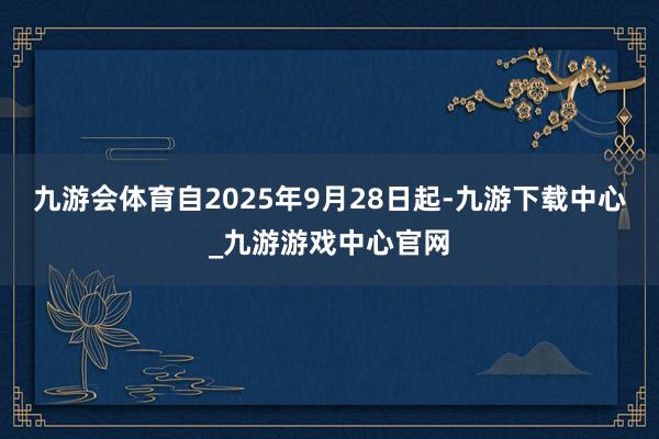 九游会体育自2025年9月28日起-九游下载中心_九游游戏中心官网