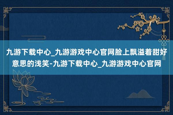 九游下载中心_九游游戏中心官网脸上飘溢着甜好意思的浅笑-九游下载中心_九游游戏中心官网