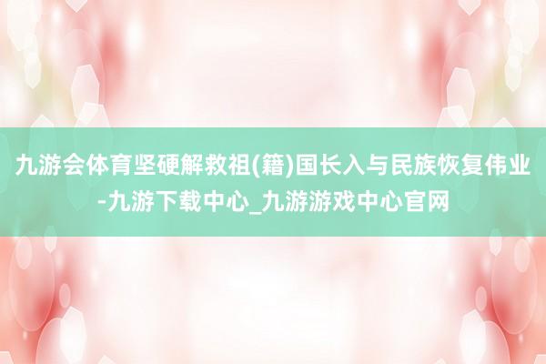 九游会体育坚硬解救祖(籍)国长入与民族恢复伟业-九游下载中心_九游游戏中心官网