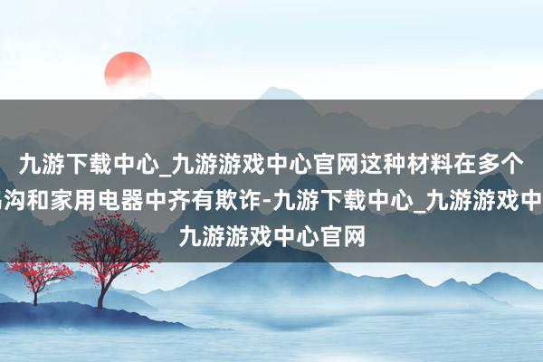 九游下载中心_九游游戏中心官网这种材料在多个工业鸿沟和家用电器中齐有欺诈-九游下载中心_九游游戏中心官网