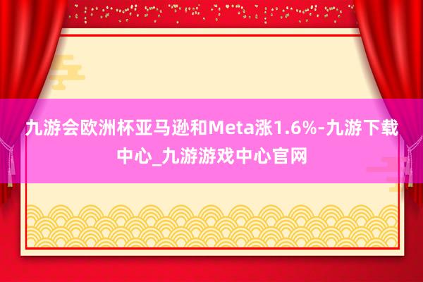九游会欧洲杯亚马逊和Meta涨1.6%-九游下载中心_九游游戏中心官网