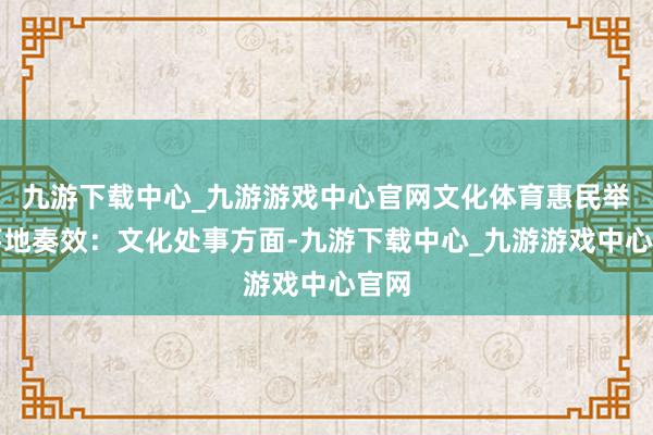 九游下载中心_九游游戏中心官网文化体育惠民举措落地奏效：文化处事方面-九游下载中心_九游游戏中心官网