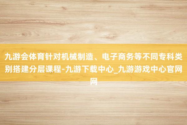九游会体育针对机械制造、电子商务等不同专科类别搭建分层课程-九游下载中心_九游游戏中心官网