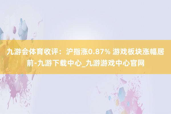 九游会体育收评：沪指涨0.87% 游戏板块涨幅居前-九游下载中心_九游游戏中心官网
