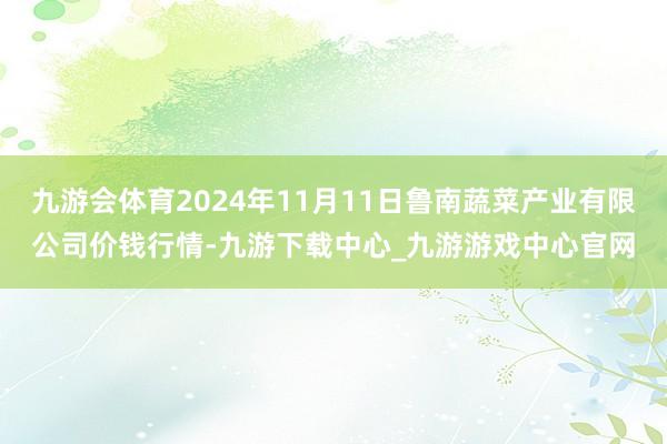 九游会体育2024年11月11日鲁南蔬菜产业有限公司价钱行情-九游下载中心_九游游戏中心官网